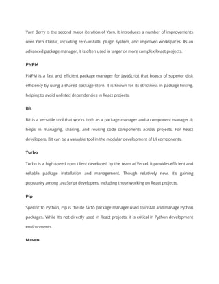 Yarn Berry is the second major iteration of Yarn. It introduces a number of improvements
over Yarn Classic, including zero-installs, plugin system, and improved workspaces. As an
advanced package manager, it is often used in larger or more complex React projects.
PNPM
PNPM is a fast and efficient package manager for JavaScript that boasts of superior disk
efficiency by using a shared package store. It is known for its strictness in package linking,
helping to avoid unlisted dependencies in React projects.
Bit
Bit is a versatile tool that works both as a package manager and a component manager. It
helps in managing, sharing, and reusing code components across projects. For React
developers, Bit can be a valuable tool in the modular development of UI components.
Turbo
Turbo is a high-speed npm client developed by the team at Vercel. It provides efficient and
reliable package installation and management. Though relatively new, it’s gaining
popularity among JavaScript developers, including those working on React projects.
Pip
Specific to Python, Pip is the de facto package manager used to install and manage Python
packages. While it’s not directly used in React projects, it is critical in Python development
environments.
Maven
 