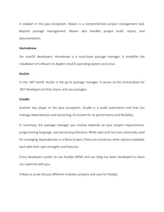 A stalwart in the Java ecosystem, Maven is a comprehensive project management tool.
Beyond package management, Maven also handles project build, report, and
documentation.
Homebrew
For macOS developers, Homebrew is a must-have package manager. It simplifies the
installation of software on Apple’s macOS operating system and Linux.
NuGet
In the .NET world, NuGet is the go-to package manager. It serves as the central place for
.NET developers to find, share, and use packages.
Gradle
Another key player in the Java ecosystem, Gradle is a build automation tool that can
manage dependencies and versioning. It’s known for its performance and flexibility.
In summary, the package manager you choose depends on your project requirements,
programming language, and personal preference. While npm and Yarn are commonly used
for managing dependencies in a React project, there are numerous other options available,
each with their own strengths and features.
CronJ developers prefer to use NodeJs (NPM) and our blog has been developed to share
our expertise with you.
Follow us as we discuss different modules, projects and uses for NodeJs.
 
