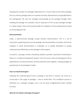 Grasping the concept of a package’s dependencies is crucial. These are the other packages
that our primary package relies on to operate correctly. Dependencies are typically listed in
the package.json file and are managed automatically by the package manager when
installing the package. For example, if you’re using npm or Yarn as your package manager
in a React project, these tools would handle the installation of these dependencies based
on the package.json file.
Documentation
Lastly, a well-structured package usually contains documentation. This is a set of
instructions explaining how to use the package, what functionalities it provides, and how to
configure it. Good documentation is invaluable, as it enables developers to quickly
understand and effectively use the package in their projects.
In essence, a package contains everything needed to provide a particular functionality or
feature in a software development project. From the source code and package.json file to
dependencies and documentation, all these elements work together, making packages an
essential tool in the developer’s toolkit.
How to Install Packages?
Following the understanding of what a package is and what it contains, we arrive at a
crucial step in the usage of packages – how to install them. The installation process is
facilitated by a package manager, and it can be quite straightforward when handled
correctly.
Why Do You Need a Package Manager?
 