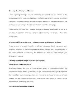 Ensuring Consistency and Control
Lastly, a package manager ensures consistency and control over the versions of the
packages used. With hundreds of packages involved in a project, it’s essential to maintain
consistency. The React package manager maintains a record of the exact versions of the
packages used, ensuring all developers in the team are on the same page.
Understanding the need for a package manager in React.js development is vital as it
enhances development efficiency, promotes code reusability, and fosters a collaborative
environment.
What’s the Difference between Package Manager and Package Registry?
As we continue to unravel the realm of software packages and their management, an
important distinction to note is that between a package manager and a package registry. In
the context of React, understanding this difference can help you better navigate your
development process.
Defining Package Manager and Package Registry
The Role of a Package Manager
A package manager, like npm or Yarn in a React project, is a tool that automates the
process of managing the life cycle of the packages used in a software project. It helps with
the installation, upgrade, configuration, and removal of packages. In essence, a React
package manager enables you to easily integrate packages into your project, handle
dependencies, and manage versioning.
The Purpose of a Package Registry
 