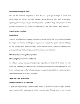 Efficient Handling of Tasks
One of the essential properties to look for in a package manager is speed and
performance. An efficient package manager swiftly performs tasks such as installing,
updating, or removing packages. In React projects, a speedy package manager ensures that
you can quickly set up your project, add new features, and make updates when necessary.
User-friendly Interface
Ease of Use
The user interface of the package manager should be easy to use. The commands should
be simple and intuitive, enabling even beginners to navigate the system without difficulty.
As you manage your React packages, a user-friendly interface helps to streamline the
process, reducing the learning curve and minimizing potential errors.
Effective Dependency Management
Managing Dependencies with Ease
An efficient package manager should handle dependencies effectively. It should not only
install the packages you need but also automatically manage any sub-dependencies that
those packages rely on. For a React package manager, this capability is crucial due to the
interconnected nature of React packages.
Wide Package Availability
Access to an Array of Packages
A good package manager should provide access to a wide array of packages. Whether
you’re searching for a package to handle routing in your React project or one for state
 