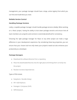 management, your package manager should have a large, active registry from which you
can find and install what you need.
Reliable Version Control
Handling Package Versions
Lastly, a capable package manager should handle package versions reliably. When working
on a React project, having the ability to lock down package versions and ensure that all
team members are using the same versions is extremely beneficial for consistency.
Choosing the right package manager for React or any other project can make a huge
difference in your development experience. By considering these key properties, you can
ensure that your chosen tool not only meets your project’s needs but also enhances your
productivity as a developer.
Package Managers
● Download the software libraries from a repository
● Place the downloaded libraries into the right place and linking them correctly into
the project
● Resolve transitive dependencies
Types of PM include:
● RubyGems / Bundler (Ruby)
● PIP / PyPI (Python)
● Packagist / Composer (PHP)
● NPM (Node.JS)
 