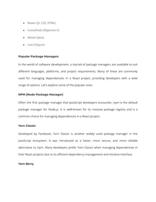● Bower (JS, CSS, HTML)
● CocoaPods (Objective-C)
● Maven (Java)
● Lein (Clojure)
Popular Package Managers
In the world of software development, a myriad of package managers are available to suit
different languages, platforms, and project requirements. Many of these are commonly
used for managing dependencies in a React project, providing developers with a wide
range of options. Let’s explore some of the popular ones:
NPM (Node Package Manager)
Often the first package manager that JavaScript developers encounter, npm is the default
package manager for Node.js. It is well-known for its massive package registry and is a
common choice for managing dependencies in a React project.
Yarn Classic
Developed by Facebook, Yarn Classic is another widely used package manager in the
JavaScript ecosystem. It was introduced as a faster, more secure, and more reliable
alternative to npm. Many developers prefer Yarn Classic when managing dependencies in
their React projects due to its efficient dependency management and intuitive interface.
Yarn Berry
 