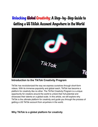 Unlocking Global Creativity: A Step-by-Step Guide to
Getting a US TikTok Account Anywhere in the World
Introduction to the TikTok Creativity Program
TikTok has revolutionized the way we express ourselves through short-form
videos. With its immense popularity and global reach, TikTok has become a
platform for creativity like no other. The TikTok Creativity Program is a unique
opportunity for creators around the world to unlock their full potential and
showcase their talents on a global scale. In this article, we will explore why
TikTok is the ultimate platform for creativity and guide you through the process of
getting a US TikTok account from anywhere in the world.
Why TikTok is a global platform for creativity
 