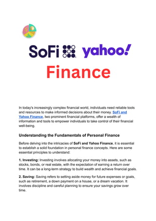 In today's increasingly complex financial world, individuals need reliable tools
and resources to make informed decisions about their money. SoFi and
Yahoo Finance, two prominent financial platforms, offer a wealth of
information and tools to empower individuals to take control of their financial
well-being.
Understanding the Fundamentals of Personal Finance
Before delving into the intricacies of SoFi and Yahoo Finance, it is essential
to establish a solid foundation in personal finance concepts. Here are some
essential principles to understand:
1. Investing: Investing involves allocating your money into assets, such as
stocks, bonds, or real estate, with the expectation of earning a return over
time. It can be a long-term strategy to build wealth and achieve financial goals.
2. Saving: Saving refers to setting aside money for future expenses or goals,
such as retirement, a down payment on a house, or a dream vacation. It
involves discipline and careful planning to ensure your savings grow over
time.
 
