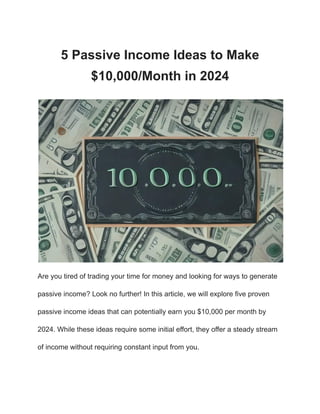 5 Passive Income Ideas to Make
$10,000/Month in 2024
Are you tired of trading your time for money and looking for ways to generate
passive income? Look no further! In this article, we will explore five proven
passive income ideas that can potentially earn you $10,000 per month by
2024. While these ideas require some initial effort, they offer a steady stream
of income without requiring constant input from you.
 