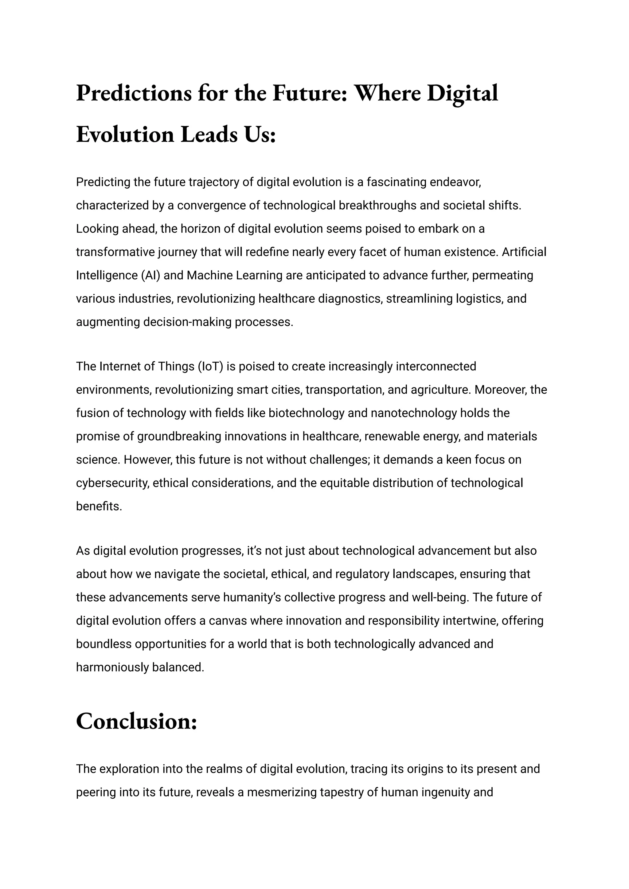 Predictions for the Future: Where Digital
Evolution Leads Us:
Predicting the future trajectory of digital evolution is a fascinating endeavor,
characterized by a convergence of technological breakthroughs and societal shifts.
Looking ahead, the horizon of digital evolution seems poised to embark on a
transformative journey that will redefine nearly every facet of human existence. Artificial
Intelligence (AI) and Machine Learning are anticipated to advance further, permeating
various industries, revolutionizing healthcare diagnostics, streamlining logistics, and
augmenting decision-making processes.
The Internet of Things (IoT) is poised to create increasingly interconnected
environments, revolutionizing smart cities, transportation, and agriculture. Moreover, the
fusion of technology with fields like biotechnology and nanotechnology holds the
promise of groundbreaking innovations in healthcare, renewable energy, and materials
science. However, this future is not without challenges; it demands a keen focus on
cybersecurity, ethical considerations, and the equitable distribution of technological
benefits.
As digital evolution progresses, it’s not just about technological advancement but also
about how we navigate the societal, ethical, and regulatory landscapes, ensuring that
these advancements serve humanity’s collective progress and well-being. The future of
digital evolution offers a canvas where innovation and responsibility intertwine, offering
boundless opportunities for a world that is both technologically advanced and
harmoniously balanced.
Conclusion:
The exploration into the realms of digital evolution, tracing its origins to its present and
peering into its future, reveals a mesmerizing tapestry of human ingenuity and
 