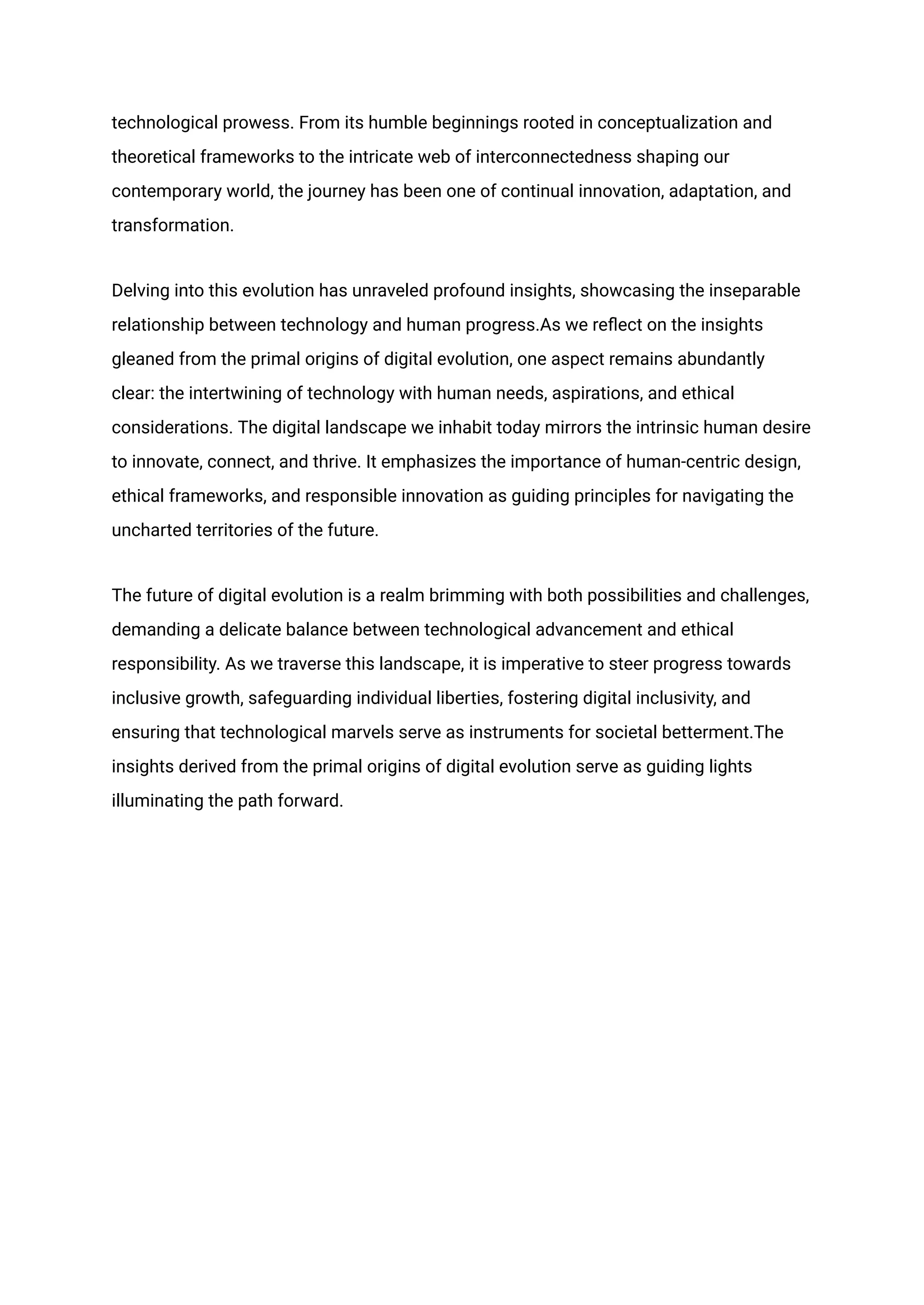 technological prowess. From its humble beginnings rooted in conceptualization and
theoretical frameworks to the intricate web of interconnectedness shaping our
contemporary world, the journey has been one of continual innovation, adaptation, and
transformation.
Delving into this evolution has unraveled profound insights, showcasing the inseparable
relationship between technology and human progress.As we reflect on the insights
gleaned from the primal origins of digital evolution, one aspect remains abundantly
clear: the intertwining of technology with human needs, aspirations, and ethical
considerations. The digital landscape we inhabit today mirrors the intrinsic human desire
to innovate, connect, and thrive. It emphasizes the importance of human-centric design,
ethical frameworks, and responsible innovation as guiding principles for navigating the
uncharted territories of the future.
The future of digital evolution is a realm brimming with both possibilities and challenges,
demanding a delicate balance between technological advancement and ethical
responsibility. As we traverse this landscape, it is imperative to steer progress towards
inclusive growth, safeguarding individual liberties, fostering digital inclusivity, and
ensuring that technological marvels serve as instruments for societal betterment.The
insights derived from the primal origins of digital evolution serve as guiding lights
illuminating the path forward.
 