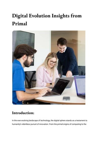 Digital Evolution Insights from
Primal
Introduction:
In the ever-evolving landscape of technology, the digital sphere stands as a testament to
humanity’s relentless pursuit of innovation. From the primal origins of computing to the
 