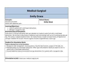 Medical-Surgical 
Emily Grace 
Concepts: 
Focused assessment 
Patient with abdominal pain 
Patient Name: 
Emily Grace 
Learning Objectives: 
• Care of a patient with small bowel obstructions 
• Manage a nasogastric tube 
Brief Overview of Simulation: 
Emily Grace is a 45-year-old woman who was admitted to a medical-surgical unit with a small bowel 
obstruction. She has had a 4-day history of abdominal pain and vomiting, with up to 12 vomiting episodes per 
day. The vomitus is blood streaked at times. Her medical history includes an 8-year history of hypertension 
and type 2 diabetes for 12 years. Recent surgeries include an appendectomy 3 years ago. 
Student Pre-Simulation Work: 
Topics to Review Prior to the Simulation 
• Nasogastric tube management: ensuring patency, how the tube functions, purpose of the tube, etc. 
• Pathophysiology of a small bowel obstruction. What signs and symptoms would you expect to see in a 
patient with a small bowel obstruction? 
• Focused abdominal physical assessment nursing interventions for a patient with a nasogastric tube. 
Orientation to Unit: Acute care—medical-surgical unit. 
 