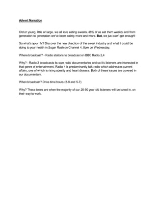Advert Narration
Old or young, little or large, we all love eating sweets. 46% of us eat them weekly and from
generation to generation we’ve been eating more and more. But, we just can’t get enough!
So what’s your fix? Discover the new direction of the sweet industry and what it could be
doing to your health in Sugar Rush on Channel 4, 8pm on Wednesday.
Where broadcast? - Radio stations to broadcast on BBC Radio 2,4
Why? - Radio 2 broadcasts its own radio documentaries and so it’s listeners are interested in
that genre of entertainment. Radio 4 is predominantly talk radio which addresses current
affairs, one of which is rising obesity and heart disease. Both of these issues are covered in
our documentary.
When broadcast? Drive time hours (8-9 and 5-7)
Why? These times are when the majority of our 20-50 year old listeners will be tuned in, on
their way to work.
 