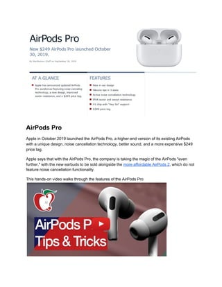 AirPods Pro
Apple in October 2019 launched the AirPods Pro, a higher-end version of its existing AirPods
with a unique design, noise cancellation technology, better sound, and a more expensive $249
price tag.
Apple says that with the AirPods Pro, the company is taking the magic of the AirPods "even
further," with the new earbuds to be sold alongside the​ ​more affordable AirPods 2​, which do not
feature noise cancellation functionality.
This hands-on video walks through the features of the AirPods Pro
 