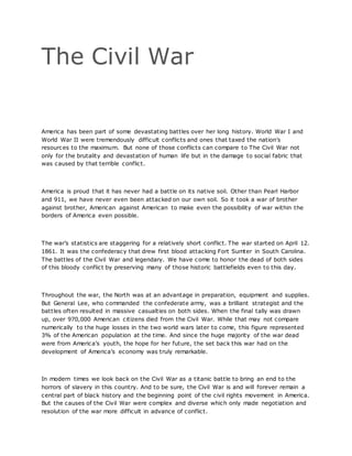 The Civil War
America has been part of some devastating battles over her long history. World War I and
World War II were tremendously difficult conflicts and ones that taxed the nation’s
resources to the maximum. But none of those conflicts can compare to The Civil War not
only for the brutality and devastation of human life but in the damage to social fabric that
was caused by that terrible conflict.
America is proud that it has never had a battle on its native soil. Other than Pearl Harbor
and 911, we have never even been attacked on our own soil. So it took a war of brother
against brother, American against American to make even the possibility of war within the
borders of America even possible.
The war’s statistics are staggering for a relatively short conflict. The war started on April 12.
1861. It was the confederacy that drew first blood attacking Fort Sumter in South Carolina.
The battles of the Civil War and legendary. We have come to honor the dead of both sides
of this bloody conflict by preserving many of those historic battlefields even to this day.
Throughout the war, the North was at an advantage in preparation, equipment and supplies.
But General Lee, who commanded the confederate army, was a brilliant strategist and the
battles often resulted in massive casualties on both sides. When the final tally was drawn
up, over 970,000 American citizens died from the Civil War. While that may not compare
numerically to the huge losses in the two world wars later to come, this figure represented
3% of the American population at the time. And since the huge majority of the war dead
were from America’s youth, the hope for her future, the set back this war had on the
development of America’s economy was truly remarkable.
In modern times we look back on the Civil War as a titanic battle to bring an end to the
horrors of slavery in this country. And to be sure, the Civil War is and will forever remain a
central part of black history and the beginning point of the civil rights movement in America.
But the causes of the Civil War were complex and diverse which only made negotiation and
resolution of the war more difficult in advance of conflict.
 
