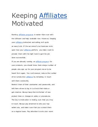 Keeping Affiliates
Motivated
Running affiliates programs is easier than ever with
the software and help available now. However, keeping
your affiliates motivated and selling isn’t quite
as easy to do. If the success of your business rests
upon how your affiliates perform, you make want to
provide them with the right tools to get the job
done successfully.
If you are already running an affiliate program for
your products, you should know that a large number of
people who sign up for your program never to be
heard from again. You can however, reduce the number
of non productive affiliates by remaining in touch
with them constantly.
Remind them of their usernames and passwords, and
tell them where to log in to check their stats or
get creative. Always keep them informed of new
product lines or changes in policy or procedures.
The key to motivation is making sure that you stay
in touch. Always pay attention to who your top
sellers are, and make sure that you contact them
on a regular basis. Pay attention to who your worst
 