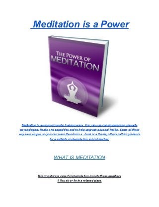 Meditation is a Power
Meditation is a group of mental training ways. You can use contemplation to upgrade
psychological health and capacities and to help upgrade physical health. Some of these
ways are simple, so you can learn them from a . book or a theme; others call for guidance
by a suitable contemplation school teacher.
WHAT IS MEDITATION
Uttermost ways called contemplation include these members
1.You sit or lie in a relaxed place.
 