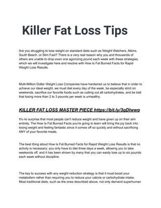 Killer Fat Loss Tips
Are you struggling to lose weight on standard diets such as Weight Watchers, Atkins,
South Beach, or Slim Fast? There is a very real reason why you and thousands of
others are unable to drop even one agonizing pound each week with these strategies,
which we will investigate here and resolve with How Is Fat Burned Facts for Rapid
Weight Loss Results.
Multi-Million Dollar Weight Loss Companies have hardwired us to believe that in order to
achieve our ideal weight, we must diet every day of the week, be especially strict on
weekends, sacrifice our favorite foods such as cutting out all carbohydrates, and be told
that losing more than 2 to 3 pounds per week is unhealthy.
KILLER FAT LOSS MASTER PIECE https://bit.ly/3qDlwwo
It's no surprise that most people can't reduce weight and have given up on their aim
entirely. The How Is Fat Burned Facts you're going to learn will bring the joy back into
losing weight and feeling fantastic since it comes off so quickly and without sacrificing
ANY of your favorite meals.
The best thing about How Is Fat Burned Facts for Rapid Weight Loss Results is that no
activity is necessary; you only have to diet three days a week, allowing you to take
weekends off, and it has been shown by many that you can easily lose up to six pounds
each week without discipline.
The key to success with any weight reduction strategy is that it must boost your
metabolism rather than requiring you to reduce your calorie or carbohydrate intake.
Most traditional diets, such as the ones described above, not only demand superhuman
 