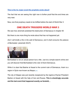 This is the 4th major event the prophets wrote about!
The fact that we are seeing this right now is further proof that the end times are
very near.
Now, one final prophecy needs to be fulfilled before the start of World War 3
ONE DEATH TRIGGERS WORLD WAR 3
We saw how Jeremiah predicted the destruction of Damascus in chapter 49
But there is one more thing he wrote about that has not happened yet:
And I will kindle a fire in the wall of Damascus, and it shall consume the palaces
of Benhadad. (Jeremiah 49:27)
Benhaddad is not an actual person but a title. Just do a simple search online and
you will discover that Benhaddad is the ruler of Aram-Damascus.
While it is clear that Bashar al Assad is the current ruler of Damascus, Aram is a
region in Syria now known as Aleppo.[vii]
The city of Aleppo was just recently recaptured by the regime of Syrian President
Bashar al Assad with the help of Iran and Russia. This is shockingly accurate
and the last event that happened exactly as foretold…
 