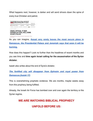What happens next, however, is darker and will send shivers down the spine of
every true Christian and patriot.
As you can imagine, Assad very rarely leaves the most secure place in
Damascus, the Presidential Palace and Jeremiah says that soon it will be
burning.
How does this happen? Look no further than the headlines of recent months and
you see time and time again Israel calling for the assassination of the Syrian
dictator.
Isaiah also writes about the end of Syria’s dictator.
The fortified city will disappear from Ephraim and royal power from
Damascus;(Isaiah 17)
This is overwhelming prophetic evidence. We are months, maybe weeks away
from this prophecy being fulfilled.
Already, the Israeli Air Force has bombed over and over again the territory or the
Syrian regime.
WE ARE WATCHING BIBLICAL PROPHECY
UNFOLD BEFORE US:
 
