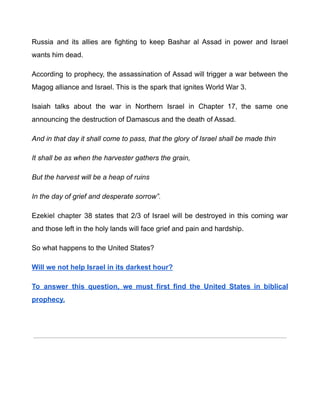 Russia and its allies are fighting to keep Bashar al Assad in power and Israel
wants him dead.
According to prophecy, the assassination of Assad will trigger a war between the
Magog alliance and Israel. This is the spark that ignites World War 3.
Isaiah talks about the war in Northern Israel in Chapter 17, the same one
announcing the destruction of Damascus and the death of Assad.
And in that day it shall come to pass, that the glory of Israel shall be made thin
It shall be as when the harvester gathers the grain,
But the harvest will be a heap of ruins
In the day of grief and desperate sorrow”.
Ezekiel chapter 38 states that 2/3 of Israel will be destroyed in this coming war
and those left in the holy lands will face grief and pain and hardship.
So what happens to the United States?
Will we not help Israel in its darkest hour?
To answer this question, we must first find the United States in biblical
prophecy.
iscover this on the next page by clicking here
 