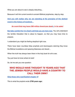 What you are about to see is deeply disturbing…
Because it will link current events to ancient Biblical prophecies, step by step.
And you will realize why we are standing at the precipice of the darkest
event in the history of mankind…
An event that may leave 290 million Americans dead[i] in its wake!
But take comfort for it is God’s will that you are here now. You will understand
the terrible tribulation that is about to happen, so that you may have time to
prepare.
I understand you might be feeling skeptical right now.
There have been countless false prophets and doomsayers claiming they know
the Biblical revelations and spewing falseness and deceit…
When the truth has always been there in the holy book for all to see.
You just have to know where to look!
So, let me ask you one question:
WHO WOULD HAVE THOUGHT 70 YEARS AGO THAT
THE JEWISH PEOPLE WOULD HAVE A COUNTRY TO
CALL THEIR OWN?
Only those who read Ezekiel chapter 37
This is what the prophet wrote 2700 years ago:
 
