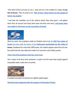 “The hand of the Lord was on me […]and set me in the middle of a valley; it was
full of bones. Then he said to me: “Son of man, these bones are the people of
Israel, my people.”
“I will take the Israelites out of the nations where they have gone. I will gather
them from all around and bring them back into their own land. I will make them
one nation in the land, on the mountains of Israel.
Word by word, the prophecy made by Ezekiel came true. In 1947 the nation of
Israel was born after the horror of the Holocaust symbolized by the valley of
bones. Scattered for more than 2000 years, the Jewish people came from all over
the world into this new state and made it an economic and military power.
This is the first prophecy that has come true!
Yet in spite of all they have achieved, in spite of all the wars they fought against
impossible odds, Israel was not whole.
It needed Jerusalem to become its rightful capital again.
And that only happened with the support of President Trump.
 