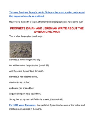This was President Trump’s role in Bible prophecy and another major event
that happened exactly as predicted.
However, to the north of Israel, other terrible biblical prophecies have come true!
PROPHETS ISAIAH AND JEREMIAH WRITE ABOUT THE
SYRIAN CIVIL WAR
This is what the prophet Isaiah says:
Damascus will no longer be a city
but will become a heap of ruins. (Isaiah 17)
And these are the words of Jeremiah.
Damascus has become feeble,
she has turned to flee
and panic has gripped her;
anguish and pain have seized her,
Surely, her young men will fall in the streets; (Jeremiah 49)
For 5000 years Damascus, the capital of Syria stood as one of the oldest and
most prosperous cities in the world.
 