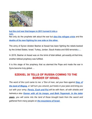 but the civil war that began in 2011 turned it into a
ruin.
Not only do the prophets talk about the war but also the refugee crisis and the
deaths of its men fighting for one side or the other.
The army of Syrian dictator Bashar al Assad has been fighting the rebels backed
by the United States, Israel, Turkey, Jordan, Saudi Arabia and ISIS terrorists[ii]…
In 2015, Bashar al Assad was on the brink of total defeat, yet exactly at that time,
another biblical prophecy was fulfilled.
It is this stage of the prophecy that so alarmed the Pope and made the war in
Syria become truly global….
EZEKIEL 38 TELLS OF RUSSIA COMING TO THE
BORDER OF ISRAEL
The word of the Lord came to me: 2 “Son of man, set your face against Gog, of
the land of Magog, 4 I will turn you around, put hooks in your jaws and bring you
out with your army, Persia, Cush and Put will be with them, all with shields and
helmets,6 also Gomer with all its troops, and Beth Togarmah. In the latter
years, you will come into the land of those brought back from the sword and
gathered from many people on the mountains of Israel.
 
