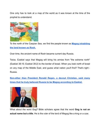 One only has to look at a map of the world as it was known at the time of the
prophet to understand.
To the north of the Caspian Sea, we find the people known as Magog inhabiting
the land known as Rosh.
Over time, the ancient name of Rosh became current day Russia.
Twice, Ezekiel says that Magog will bring his armies from "the extreme north"
(Ezekiel 38:15; Ezekiel 39:2) to the border of Israel. When you look north of Israel
on any map of the Middle East, and guess what nation you'll find? That's right -
Russia.
Non-other than President Ronald Regan, a devout Christian, said many
times that he truly believed Russia to be Magog according to Ezekiel.
What about the word Gog? Bible scholars agree that the word Gog is not an
actual name but a title. He is the ruler of the land of Magog like a king or a czar.
 