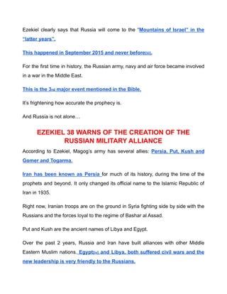 Ezekiel clearly says that Russia will come to the “Mountains of Israel” in the
“latter years”.
This happened in September 2015 and never before[iii].
For the first time in history, the Russian army, navy and air force became involved
in a war in the Middle East.
This is the 3rd major event mentioned in the Bible.
It’s frightening how accurate the prophecy is.
And Russia is not alone…
EZEKIEL 38 WARNS OF THE CREATION OF THE
RUSSIAN MILITARY ALLIANCE
According to Ezekiel, Magog’s army has several allies: Persia, Put, Kush and
Gomer and Togarma.
Iran has been known as Persia for much of its history, during the time of the
prophets and beyond. It only changed its official name to the Islamic Republic of
Iran in 1935.
Right now, Iranian troops are on the ground in Syria fighting side by side with the
Russians and the forces loyal to the regime of Bashar al Assad.
Put and Kush are the ancient names of Libya and Egypt.
Over the past 2 years, Russia and Iran have built alliances with other Middle
Eastern Muslim nations. Egypt[iv] and Libya, both suffered civil wars and the
new leadership is very friendly to the Russians.
 