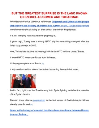 BUT THE GREATEST SURPRISE IS THE LAND KNOWN
TO EZEKIEL AS GOMER AND TOGARMAH.
The historian Flavius Josephus references Togarmah and Gomer as the people
that lived on the territory of present-day Turkey. In fact, Turkish history books
identify these tribes as living on their land at the time of the prophets.
It is just terrifying how accurate the prophecy is.
3 years ago, Turkey was a strong NATO ally but everything changed after the
failed coup attempt in 2016.
Now, Turkey has become increasingly hostile to NATO and the United States.
It forced NATO to remove forces from its bases.
It’s buying weapons from Russia.[v]
It fully condemned the idea of Jerusalem becoming the capital of Israel…
And in fact, right now, the Turkish army is in Syria, fighting to defeat the enemies
of the Syrian dictator.
The end times alliance prophesized in the first verses of Ezekiel chapter 38 has
already been formed.[vi]
Never in the history of mankind has there been an alliance between Russia,
Iran and Turkey…
 