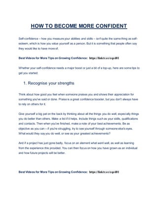 HOW TO BECOME MORE CONFIDENT
Self-confidence – how you measure your abilities and skills – isn't quite the same thing as self-
esteem, which is how you value yourself as a person. But it is something that people often say
they would like to have more of.
Best Videos for More Tips on Growing Confidence: https://linktr.ee/eqed01
Whether your self-confidence needs a major boost or just a bit of a top-up, here are some tips to
get you started:
1. Recognise your strengths
Think about how good you feel when someone praises you and shows their appreciation for
something you've said or done. Praise is a great confidence booster, but you don't always have
to rely on others for it.
Give yourself a big pat on the back by thinking about all the things you do well, especially things
you do better than others. Make a list if it helps. Include things such as your skills, qualifications
and contacts. Then when you've finished, make a note of your best achievements. Be as
objective as you can – if you're struggling, try to see yourself through someone else's eyes.
What would they say you do well, or see as your greatest achievements?
And if a project has just gone badly, focus on an element what went well, as well as learning
from the experience this provided. You can then focus on how you have grown as an individual
and how future projects will be better.
Best Videos for More Tips on Growing Confidence: https://linktr.ee/eqed01
 