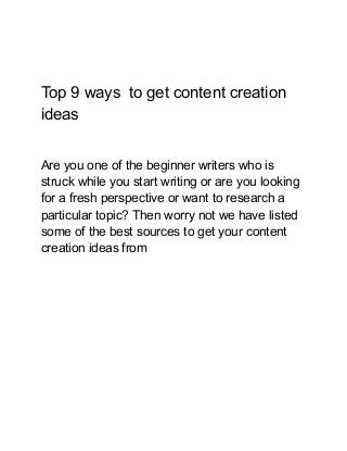 Top 9 ways to get content creation
ideas
Are you one of the beginner writers who is
struck while you start writing or are you looking
for a fresh perspective or want to research a
particular topic? Then worry not we have listed
some of the best sources to get your content
creation ideas from
 