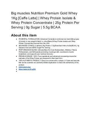 Big muscles Nutrition Premium Gold Whey
1Kg [Caffe Latte] | Whey Protein Isolate &
Whey Protein Concentrate | 25g Protein Per
Serving | 0g Sugar | 5.5g BCAA
About this item
● POWERFUL FORMULATION: Advanced formulation combines two hard-hitting types
of protein in one powerful blend i.e. ultra-filtered Whey Protein Isolate and Whey
Protein Concentrate Sourced from the USA
● ADVANCED CONFIG: It delivers 25g Protein, 5.5g Branched Amino Acids(BCAA), 4g
Glutamic Acid and ZERO Sugar Per Serving.
● PERFORMANCE BLEND: Ultimate Blend for Core Bodybuilders, Athletes, Fitness
Professionals, and Enthusiasts promoting muscle growth, counteracts muscle
breakdown, and supports your workout recovery.
● PREMIUM GRADE: 100% Pure ingredients and advanced processing ensure the
nutrients of the Whey Protein are preserved to their best form.
● 100% AUTHENTIC PRODUCT: Every box comes with a unique LV Code and barcode
that can be scanned via LetsVerify Mobile Application to check the authenticity of the
product.
● Click here to buy
● https://amzn.to/3FxzZBl
●
 