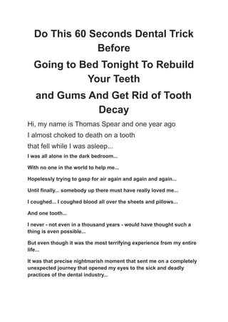 Do This 60 Seconds Dental Trick
Before
Going to Bed Tonight To Rebuild
Your Teeth
and Gums And Get Rid of Tooth
Decay
Hi, my name is Thomas Spear and one year ago
I almost choked to death on a tooth
that fell while I was asleep...
I was all alone in the dark bedroom...
With no one in the world to help me...
Hopelessly trying to gasp for air again and again and again...
Until finally... somebody up there must have really loved me...
I coughed... I coughed blood all over the sheets and pillows...
And one tooth...
I never - not even in a thousand years - would have thought such a
thing is even possible...
But even though it was the most terrifying experience from my entire
life...
It was that precise nightmarish moment that sent me on a completely
unexpected journey that opened my eyes to the sick and deadly
practices of the dental industry...
 