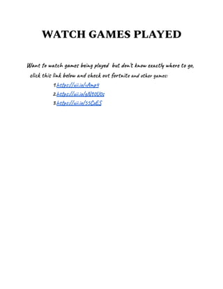 WATCH GAMES PLAYED
Want to watch games being played but don't know exactly where to go,
click this link below and check out fortnite and other games:
1.https://uii.io/vAmp4
2.https://uii.io/gN90U0s
3.https://uii.io/55CzES
 