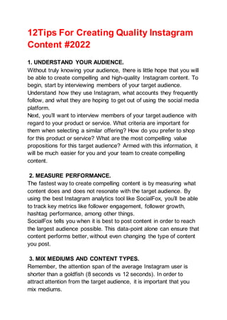 12Tips For Creating Quality Instagram
Content #2022
1. UNDERSTAND YOUR AUDIENCE.
Without truly knowing your audience, there is little hope that you will
be able to create compelling and high-quality Instagram content. To
begin, start by interviewing members of your target audience.
Understand how they use Instagram, what accounts they frequently
follow, and what they are hoping to get out of using the social media
platform.
Next, you’ll want to interview members of your target audience with
regard to your product or service. What criteria are important for
them when selecting a similar offering? How do you prefer to shop
for this product or service? What are the most compelling value
propositions for this target audience? Armed with this information, it
will be much easier for you and your team to create compelling
content.
2. MEASURE PERFORMANCE.
The fastest way to create compelling content is by measuring what
content does and does not resonate with the target audience. By
using the best Instagram analytics tool like SocialFox, you’ll be able
to track key metrics like follower engagement, follower growth,
hashtag performance, among other things.
SocialFox tells you when it is best to post content in order to reach
the largest audience possible. This data-point alone can ensure that
content performs better, without even changing the type of content
you post.
3. MIX MEDIUMS AND CONTENT TYPES.
Remember, the attention span of the average Instagram user is
shorter than a goldfish (8 seconds vs 12 seconds). In order to
attract attention from the target audience, it is important that you
mix mediums.
 