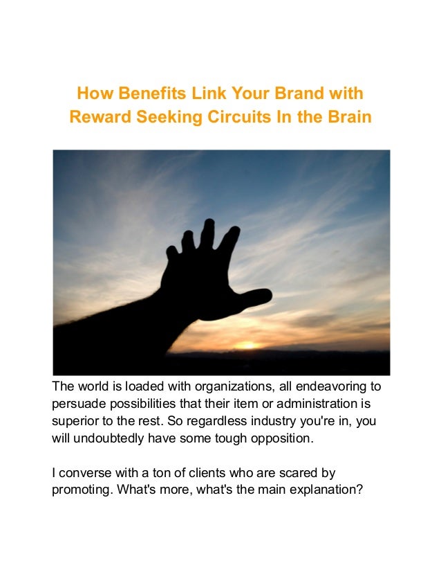 How Benefits Link Your Brand with
Reward Seeking Circuits In the Brain
The world is loaded with organizations, all endeavoring to
persuade possibilities that their item or administration is
superior to the rest. So regardless industry you're in, you
will undoubtedly have some tough opposition.
I converse with a ton of clients who are scared by
promoting. What's more, what's the main explanation?
 