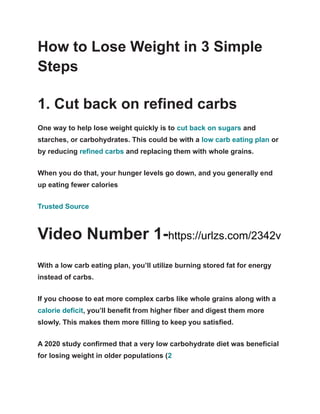 How to Lose Weight in 3 Simple
Steps
1. Cut back on refined carbs
One way to help lose weight quickly is to cut back on sugars and
starches, or carbohydrates. This could be with a low carb eating plan or
by reducing refined carbs and replacing them with whole grains.
When you do that, your hunger levels go down, and you generally end
up eating fewer calories
Trusted Source
Video Number 1-https://urlzs.com/2342v
With a low carb eating plan, you’ll utilize burning stored fat for energy
instead of carbs.
If you choose to eat more complex carbs like whole grains along with a
calorie deficit, you’ll benefit from higher fiber and digest them more
slowly. This makes them more filling to keep you satisfied.
A 2020 study confirmed that a very low carbohydrate diet was beneficial
for losing weight in older populations (2
 