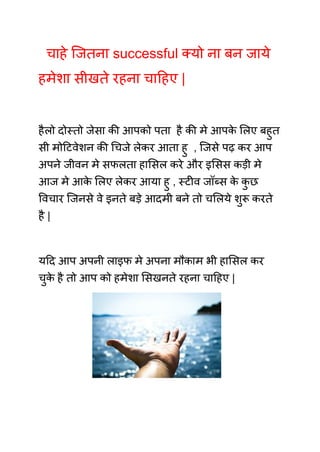 चाहे जितना successful क्यो ना बन जाये
हमेशा सीखते रहना चाहिए |
हैलो दोस्तो जेसा की आपको पता है की मे आपक
े लिए बहुत
सी मोटिवेशन की चिजे लेकर आता हु , जिसे पढ़ कर आप
अपने जीवन मे सफलता हासिल करे और इसिस कड़ी मे
आज मे आक
े लिए लेकर आया हु , स्टीव जॉब्स क
े क
ु छ
विचार जिनसे वे इनते बड़े आदमी बने तो चलिये शुरू करते
है |
यदि आप अपनी लाइफ मे अपना मौकाम भी हासिल कर
चुक
े है तो आप को हमेशा सिखनते रहना चाहिए |
 