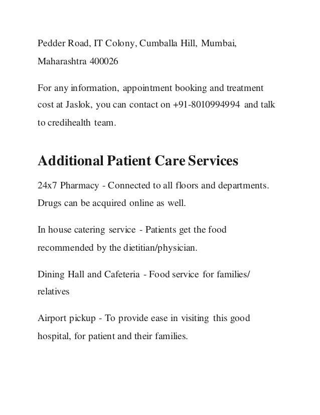 Pedder Road, IT Colony, Cumballa Hill, Mumbai,
Maharashtra 400026
For any information, appointment booking and treatment
cost at Jaslok, you can contact on +91-8010994994 and talk
to credihealth team.
Additional Patient Care Services
24x7 Pharmacy - Connected to all floors and departments.
Drugs can be acquired online as well.
In house catering service - Patients get the food
recommended by the dietitian/physician.
Dining Hall and Cafeteria - Food service for families/
relatives
Airport pickup - To provide ease in visiting this good
hospital, for patient and their families.
 