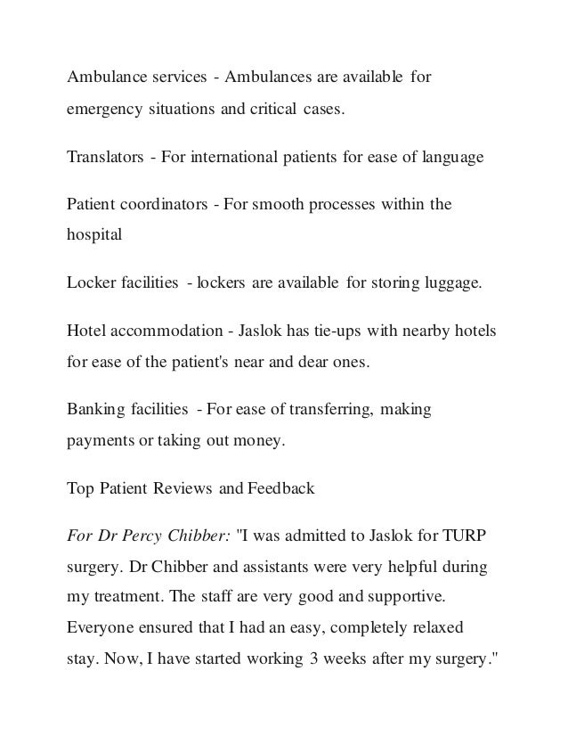 Ambulance services - Ambulances are available for
emergency situations and critical cases.
Translators - For international patients for ease of language
Patient coordinators - For smooth processes within the
hospital
Locker facilities - lockers are available for storing luggage.
Hotel accommodation - Jaslok has tie-ups with nearby hotels
for ease of the patient's near and dear ones.
Banking facilities - For ease of transferring, making
payments or taking out money.
Top Patient Reviews and Feedback
For Dr Percy Chibber: "I was admitted to Jaslok for TURP
surgery. Dr Chibber and assistants were very helpful during
my treatment. The staff are very good and supportive.
Everyone ensured that I had an easy, completely relaxed
stay. Now, I have started working 3 weeks after my surgery."
 