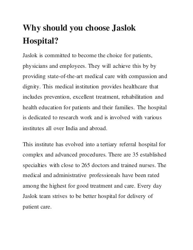 Why should you choose Jaslok
Hospital?
Jaslok is committed to become the choice for patients,
physicians and employees. They will achieve this by by
providing state-of-the-art medical care with compassion and
dignity. This medical institution provides healthcare that
includes prevention, excellent treatment, rehabilitation and
health education for patients and their families. The hospital
is dedicated to research work and is involved with various
institutes all over India and abroad.
This institute has evolved into a tertiary referral hospital for
complex and advanced procedures. There are 35 established
specialties with close to 265 doctors and trained nurses. The
medical and administrative professionals have been rated
among the highest for good treatment and care. Every day
Jaslok team strives to be better hospital for delivery of
patient care.
 