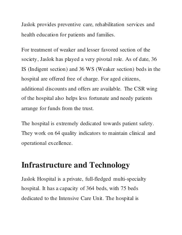 Jaslok provides preventive care, rehabilitation services and
health education for patients and families.
For treatment of weaker and lesser favored section of the
society, Jaslok has played a very pivotal role. As of date, 36
IS (Indigent section) and 36 WS (Weaker section) beds in the
hospital are offered free of charge. For aged citizens,
additional discounts and offers are available. The CSR wing
of the hospital also helps less fortunate and needy patients
arrange for funds from the trust.
The hospital is extremely dedicated towards patient safety.
They work on 64 quality indicators to maintain clinical and
operational excellence.
Infrastructure and Technology
Jaslok Hospital is a private, full-fledged multi-specialty
hospital. It has a capacity of 364 beds, with 75 beds
dedicated to the Intensive Care Unit. The hospital is
 