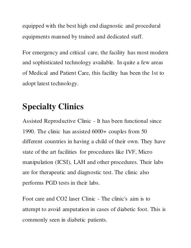equipped with the best high end diagnostic and procedural
equipments manned by trained and dedicated staff.
For emergency and critical care, the facility has most modern
and sophisticated technology available. In quite a few areas
of Medical and Patient Care, this facility has been the 1st to
adopt latest technology.
Specialty Clinics
Assisted Reproductive Clinic - It has been functional since
1990. The clinic has assisted 6000+ couples from 50
different countries in having a child of their own. They have
state of the art facilities for procedures like IVF, Micro
manipulation (ICSI), LAH and other procedures. Their labs
are for therapeutic and diagnostic test. The clinic also
performs PGD tests in their labs.
Foot care and CO2 laser Clinic - The clinic's aim is to
attempt to avoid amputation in cases of diabetic foot. This is
commonly seen in diabetic patients.
 