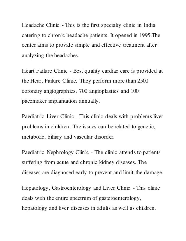 Headache Clinic - This is the first specialty clinic in India
catering to chronic headache patients. It opened in 1995.The
center aims to provide simple and effective treatment after
analyzing the headaches.
Heart Failure Clinic - Best quality cardiac care is provided at
the Heart Failure Clinic. They perform more than 2500
coronary angiographies, 700 angioplasties and 100
pacemaker implantation annually.
Paediatric Liver Clinic - This clinic deals with problems liver
problems in children. The issues can be related to genetic,
metabolic, biliary and vascular disorder.
Paediatric Nephrology Clinic - The clinic attends to patients
suffering from acute and chronic kidney diseases. The
diseases are diagnosed early to prevent and limit the damage.
Hepatology, Gastroenterology and Liver Clinic - This clinic
deals with the entire spectrum of gasteroenterology,
hepatology and liver diseases in adults as well as children.
 