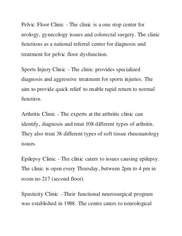 Pelvic Floor Clinic - The clinic is a one stop center for
urology, gynecology issues and colorectal surgery. The clinic
functions as a national referral center for diagnosis and
treatment for pelvic floor dysfunction.
Sports Injury Clinic - The clinic provides specialized
diagnosis and aggressive treatment for sports injuries. The
aim to provide quick relief to enable rapid return to normal
function.
Arthritis Clinic - The experts at the arthritis clinic can
identify, diagnosis and treat 108 different types of arthritis.
They also treat 38 different types of soft tissue rheumatology
issues.
Epilepsy Clinic - The clinic caters to issues causing epilepsy.
The clinic is open every Thursday, between 2pm to 4 pm in
room no 217 (second floor).
Spasticity Clinic - Their functional neurosurgical program
was established in 1988. The centre caters to neurological
 