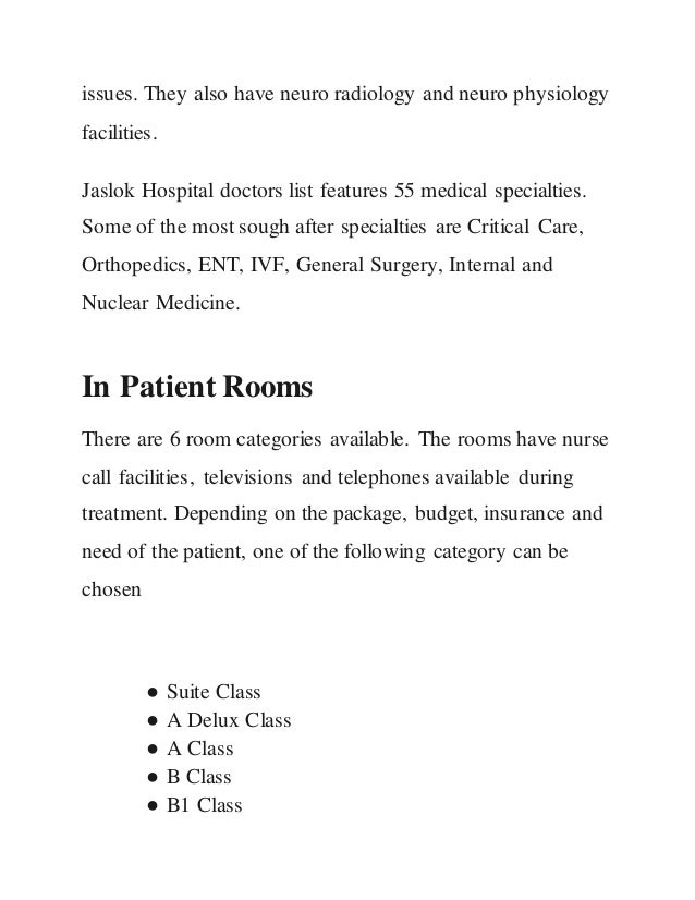 issues. They also have neuro radiology and neuro physiology
facilities.
Jaslok Hospital doctors list features 55 medical specialties.
Some of the most sough after specialties are Critical Care,
Orthopedics, ENT, IVF, General Surgery, Internal and
Nuclear Medicine.
In Patient Rooms
There are 6 room categories available. The rooms have nurse
call facilities, televisions and telephones available during
treatment. Depending on the package, budget, insurance and
need of the patient, one of the following category can be
chosen
● Suite Class
● A Delux Class
● A Class
● B Class
● B1 Class
 