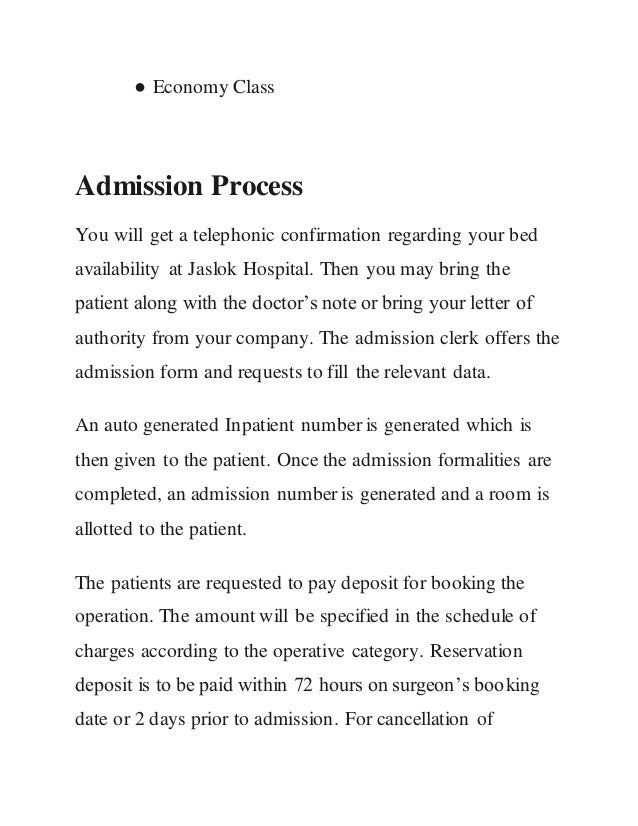 ● Economy Class
Admission Process
You will get a telephonic confirmation regarding your bed
availability at Jaslok Hospital. Then you may bring the
patient along with the doctor’s note or bring your letter of
authority from your company. The admission clerk offers the
admission form and requests to fill the relevant data.
An auto generated Inpatient number is generated which is
then given to the patient. Once the admission formalities are
completed, an admission number is generated and a room is
allotted to the patient.
The patients are requested to pay deposit for booking the
operation. The amount will be specified in the schedule of
charges according to the operative category. Reservation
deposit is to be paid within 72 hours on surgeon’s booking
date or 2 days prior to admission. For cancellation of
 