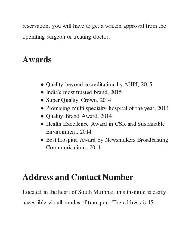 reservation, you will have to get a written approval from the
operating surgeon or treating doctor.
Awards
● Quality beyond accreditation by AHPI, 2015
● India's most trusted brand, 2015
● Super Quality Crown, 2014
● Promising multi specialty hospital of the year, 2014
● Quality Brand Award, 2014
● Health Excellence Award in CSR and Sustainable
Environment, 2014
● Best Hospital Award by Newsmakers Broadcasting
Communications, 2011
Address and Contact Number
Located in the heart of South Mumbai, this institute is easily
accessible via all modes of transport. The address is 15,
 