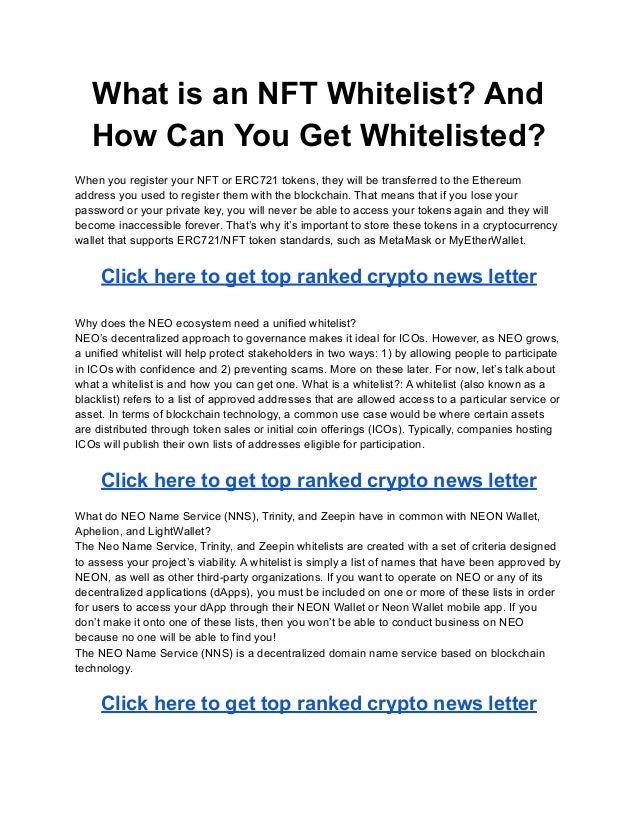 What is an NFT Whitelist? And
How Can You Get Whitelisted?
When you register your NFT or ERC721 tokens, they will be transferred to the Ethereum
address you used to register them with the blockchain. That means that if you lose your
password or your private key, you will never be able to access your tokens again and they will
become inaccessible forever. That’s why it’s important to store these tokens in a cryptocurrency
wallet that supports ERC721/NFT token standards, such as MetaMask or MyEtherWallet.
Click here to get top ranked crypto news letter
Why does the NEO ecosystem need a unified whitelist?
NEO’s decentralized approach to governance makes it ideal for ICOs. However, as NEO grows,
a unified whitelist will help protect stakeholders in two ways: 1) by allowing people to participate
in ICOs with confidence and 2) preventing scams. More on these later. For now, let’s talk about
what a whitelist is and how you can get one. What is a whitelist?: A whitelist (also known as a
blacklist) refers to a list of approved addresses that are allowed access to a particular service or
asset. In terms of blockchain technology, a common use case would be where certain assets
are distributed through token sales or initial coin offerings (ICOs). Typically, companies hosting
ICOs will publish their own lists of addresses eligible for participation.
Click here to get top ranked crypto news letter
What do NEO Name Service (NNS), Trinity, and Zeepin have in common with NEON Wallet,
Aphelion, and LightWallet?
The Neo Name Service, Trinity, and Zeepin whitelists are created with a set of criteria designed
to assess your project’s viability. A whitelist is simply a list of names that have been approved by
NEON, as well as other third-party organizations. If you want to operate on NEO or any of its
decentralized applications (dApps), you must be included on one or more of these lists in order
for users to access your dApp through their NEON Wallet or Neon Wallet mobile app. If you
don’t make it onto one of these lists, then you won’t be able to conduct business on NEO
because no one will be able to find you!
The NEO Name Service (NNS) is a decentralized domain name service based on blockchain
technology.
Click here to get top ranked crypto news letter
 